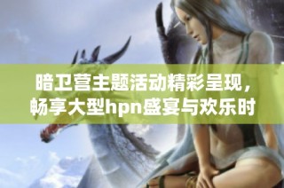 暗卫营主题活动精彩呈现，畅享大型hpn盛宴与欢乐时光