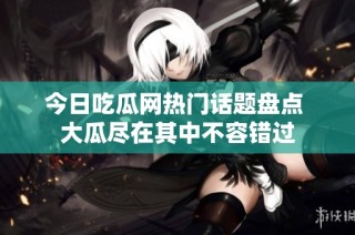 今日吃瓜网热门话题盘点 大瓜尽在其中不容错过