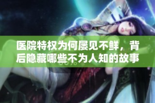 医院特权为何屡见不鲜，背后隐藏哪些不为人知的故事