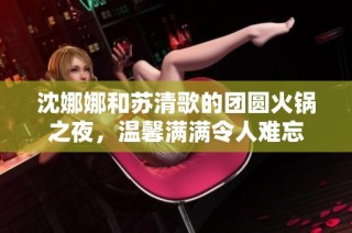 沈娜娜和苏清歌的团圆火锅之夜，温馨满满令人难忘