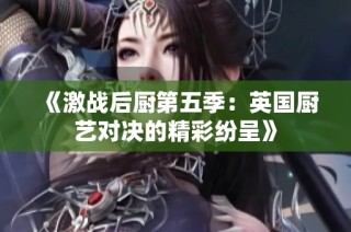 《激战后厨第五季：英国厨艺对决的精彩纷呈》