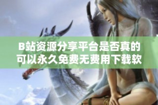 B站资源分享平台是否真的可以永久免费无费用下载软件
