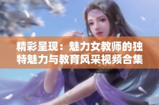 精彩呈现：魅力女教师的独特魅力与教育风采视频合集