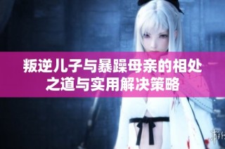 叛逆儿子与暴躁母亲的相处之道与实用解决策略