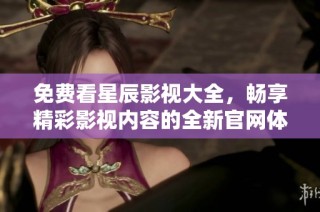免费看星辰影视大全，畅享精彩影视内容的全新官网体验