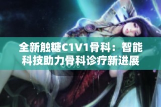全新触糖C1V1骨科：智能科技助力骨科诊疗新进展