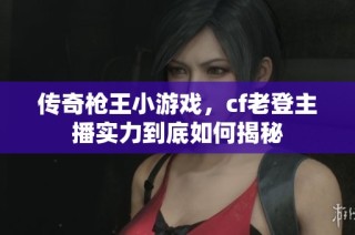 传奇枪王小游戏，cf老登主播实力到底如何揭秘