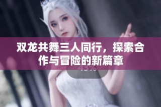 双龙共舞三人同行，探索合作与冒险的新篇章