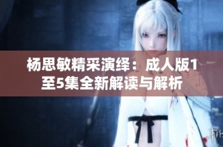 杨思敏精采演绎：成人版1至5集全新解读与解析