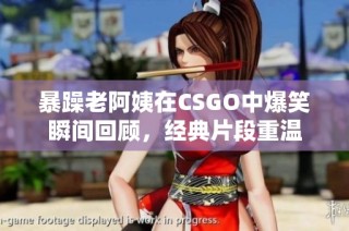暴躁老阿姨在CSGO中爆笑瞬间回顾，经典片段重温