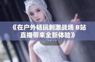 《在户外畅玩刺激战场 B站直播带来全新体验》