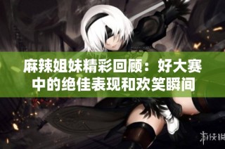 麻辣姐妹精彩回顾：好大赛中的绝佳表现和欢笑瞬间