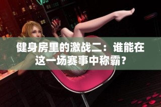 健身房里的激战二：谁能在这一场赛事中称霸？