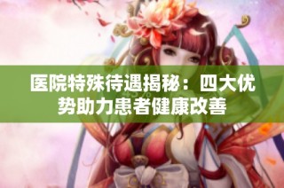 医院特殊待遇揭秘：四大优势助力患者健康改善