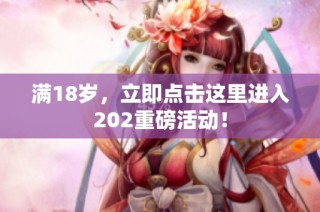 满18岁，立即点击这里进入202重磅活动！