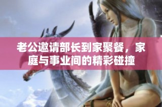 老公邀请部长到家聚餐，家庭与事业间的精彩碰撞