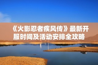 《火影忍者疾风传》最新开服时间及活动安排全攻略