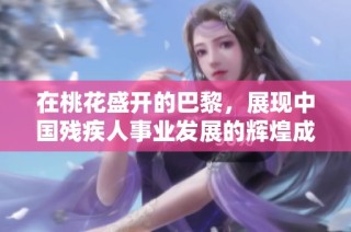在桃花盛开的巴黎，展现中国残疾人事业发展的辉煌成就