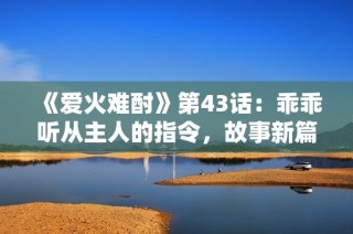 《爱火难酎》第43话：乖乖听从主人的指令，故事新篇开启
