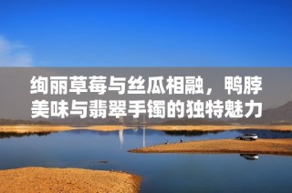 绚丽草莓与丝瓜相融，鸭脖美味与翡翠手镯的独特魅力