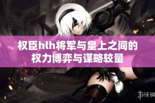 权臣hlh将军与皇上之间的权力博弈与谋略较量
