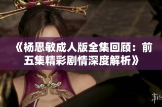 《杨思敏成人版全集回顾：前五集精彩剧情深度解析》