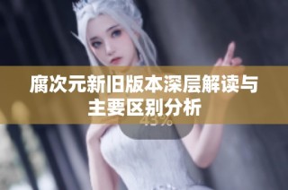 腐次元新旧版本深层解读与主要区别分析
