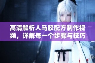 高清解析人马胶配方制作视频，详解每一个步骤与技巧