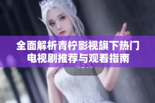 全面解析青柠影视旗下热门电视剧推荐与观看指南
