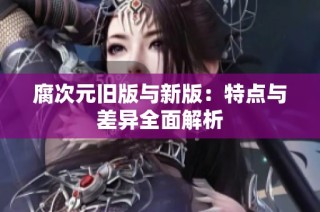 腐次元旧版与新版：特点与差异全面解析