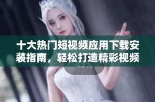 十大热门短视频应用下载安装指南，轻松打造精彩视频内容
