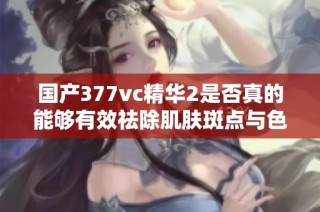 国产377vc精华2是否真的能够有效祛除肌肤斑点与色斑