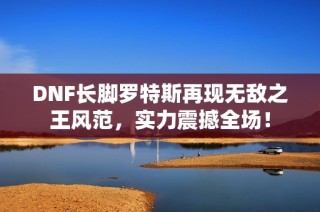 DNF长脚罗特斯再现无敌之王风范，实力震撼全场！