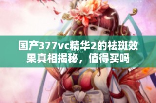 国产377vc精华2的祛斑效果真相揭秘，值得买吗