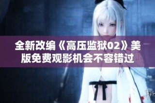 全新改编《高压监狱02》美版免费观影机会不容错过