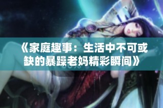 《家庭趣事：生活中不可或缺的暴躁老妈精彩瞬间》