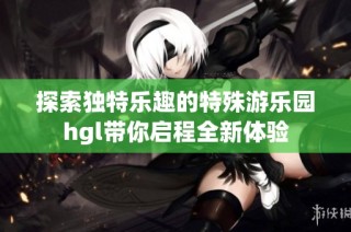 探索独特乐趣的特殊游乐园hgl带你启程全新体验