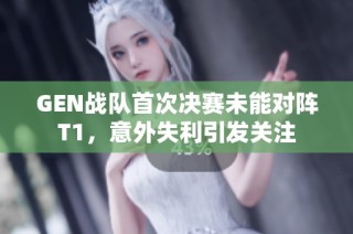 GEN战队首次决赛未能对阵T1，意外失利引发关注