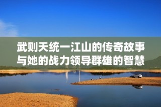 武则天统一江山的传奇故事与她的战力领导群雄的智慧