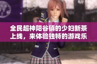 全民超神阳谷镇的少妇新茶上线，来体验独特的游戏乐趣吧！