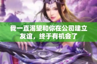我一直渴望和你在公司建立友谊，终于有机会了