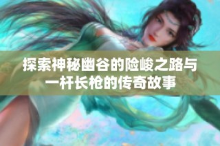 探索神秘幽谷的险峻之路与一杆长枪的传奇故事