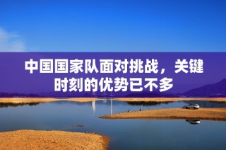中国国家队面对挑战，关键时刻的优势已不多