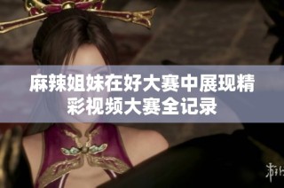 麻辣姐妹在好大赛中展现精彩视频大赛全记录