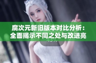 腐次元新旧版本对比分析：全面揭示不同之处与改进亮点