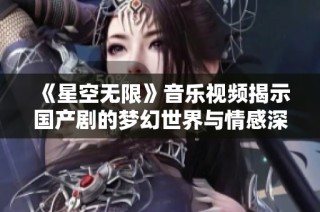 《星空无限》音乐视频揭示国产剧的梦幻世界与情感深度