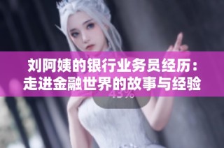 刘阿姨的银行业务员经历：走进金融世界的故事与经验分享