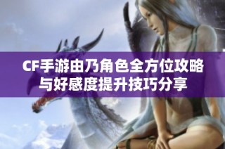 CF手游由乃角色全方位攻略与好感度提升技巧分享