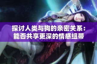 探讨人类与狗的亲密关系：能否共享更深的情感纽带