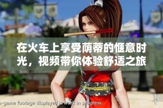在火车上享受荫蒂的惬意时光，视频带你体验舒适之旅